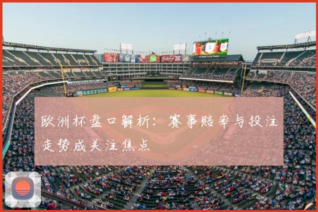 欧洲杯盘口解析:赛事赔率与投注走势成关注焦点