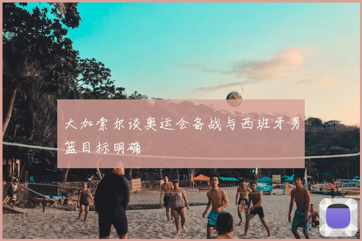 大加索尔谈奥运会备战与西班牙男篮目标明确