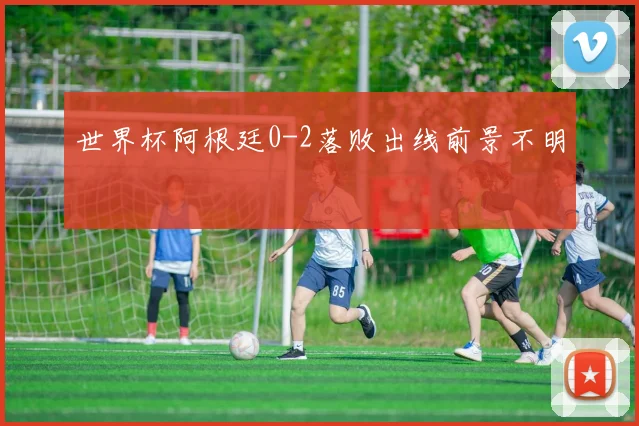 世界杯阿根廷0-2落败出线前景不明
