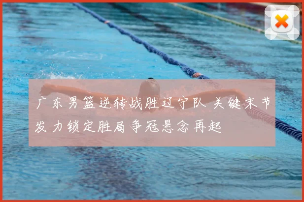 广东男篮逆转战胜辽宁队 关键末节发力锁定胜局争冠悬念再起