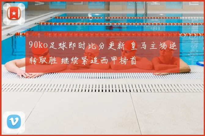 90ko足球即时比分更新 皇马主场逆转取胜 继续紧追西甲榜首