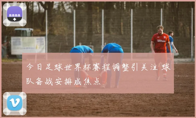 今日足球世界杯赛程调整引关注 球队备战安排成焦点