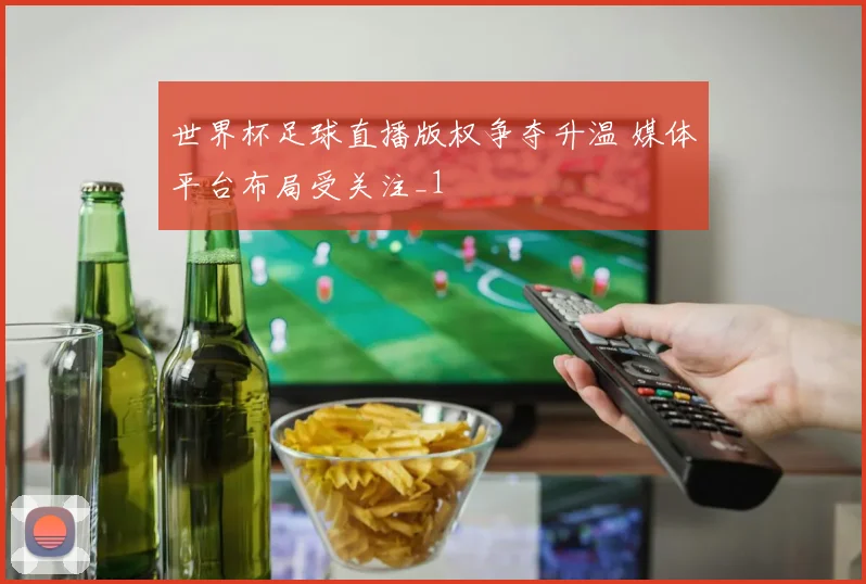 世界杯足球直播版权争夺升温 媒体平台布局受关注_1