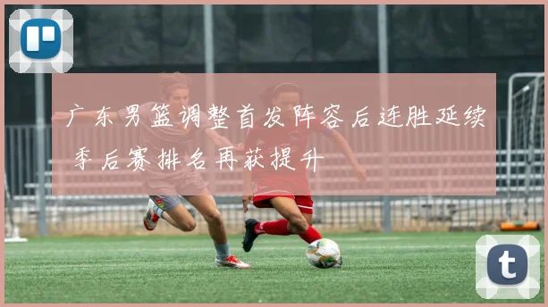 广东男篮调整首发阵容后连胜延续 季后赛排名再获提升