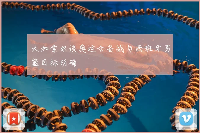 大加索尔谈奥运会备战与西班牙男篮目标明确